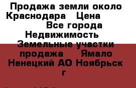 Продажа земли около Краснодара › Цена ­ 700 000 - Все города Недвижимость » Земельные участки продажа   . Ямало-Ненецкий АО,Ноябрьск г.